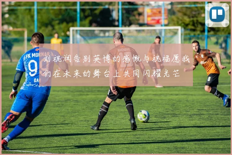刘祝润告别英博的感慨与祝福愿我们在未来的舞台上共同闪耀光芒