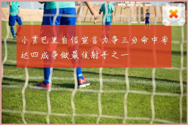 小贾巴里自信宣言力争三分命中率达四成争做最佳射手之一