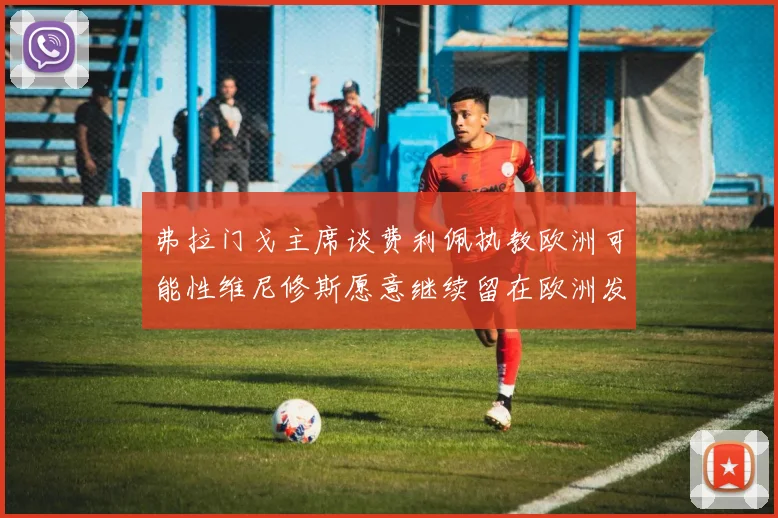 弗拉门戈主席谈费利佩执教欧洲可能性维尼修斯愿意继续留在欧洲发展