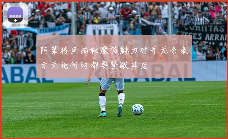 阿莱格里揭秘魔笛魅力对手无奈表示无论何时都要紧跟其后