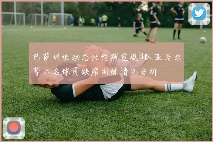 巴萨训练动态托伦斯重返B队亚马尔等六名球员缺席训练情况分析