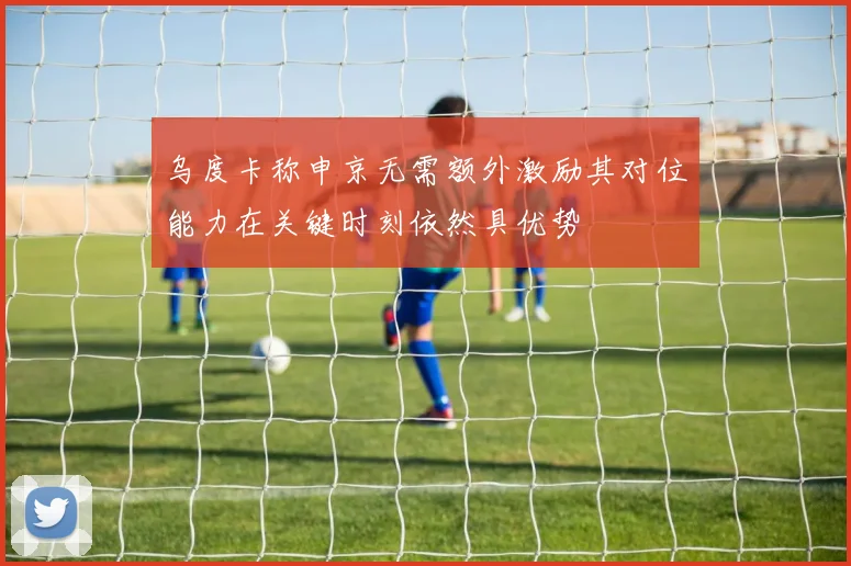 乌度卡称申京无需额外激励其对位能力在关键时刻依然具优势