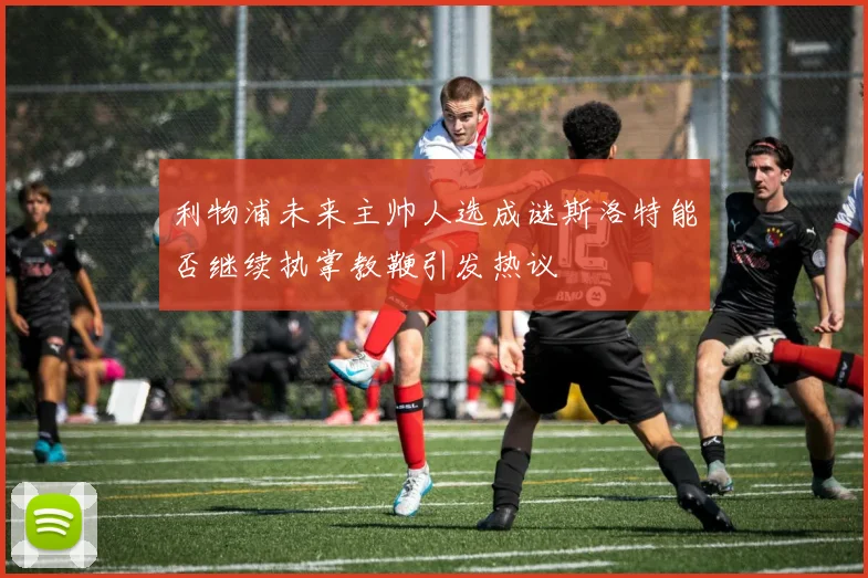 利物浦未来主帅人选成谜斯洛特能否继续执掌教鞭引发热议