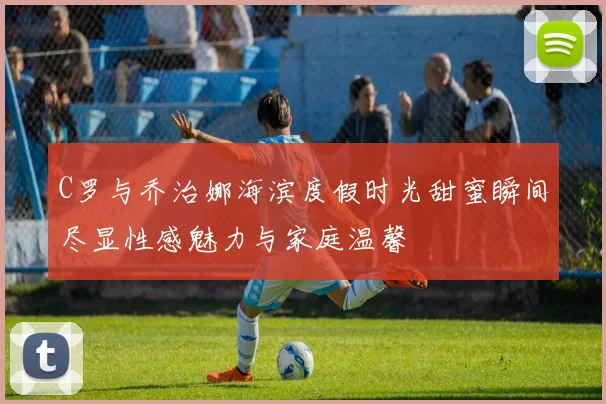 C罗与乔治娜海滨度假时光甜蜜瞬间尽显性感魅力与家庭温馨