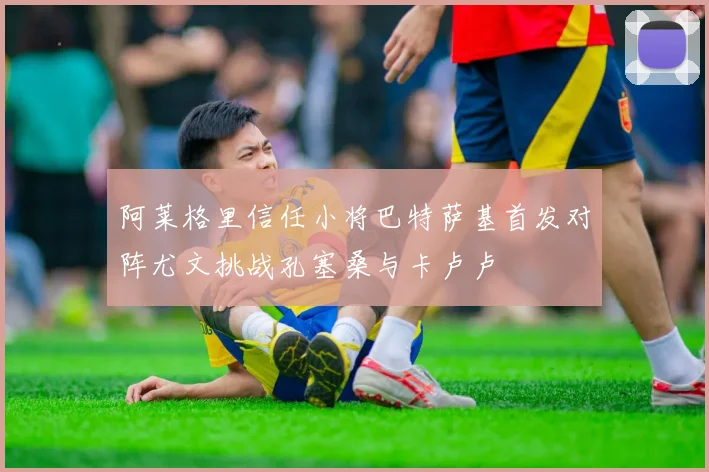 阿莱格里信任小将巴特萨基首发对阵尤文挑战孔塞桑与卡卢卢