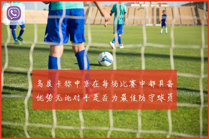 乌度卡称申京在每场比赛中都具备优势无论对手是否为最佳防守球员