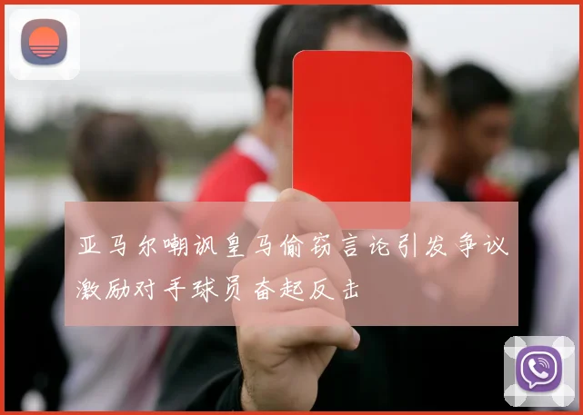亚马尔嘲讽皇马偷窃言论引发争议激励对手球员奋起反击