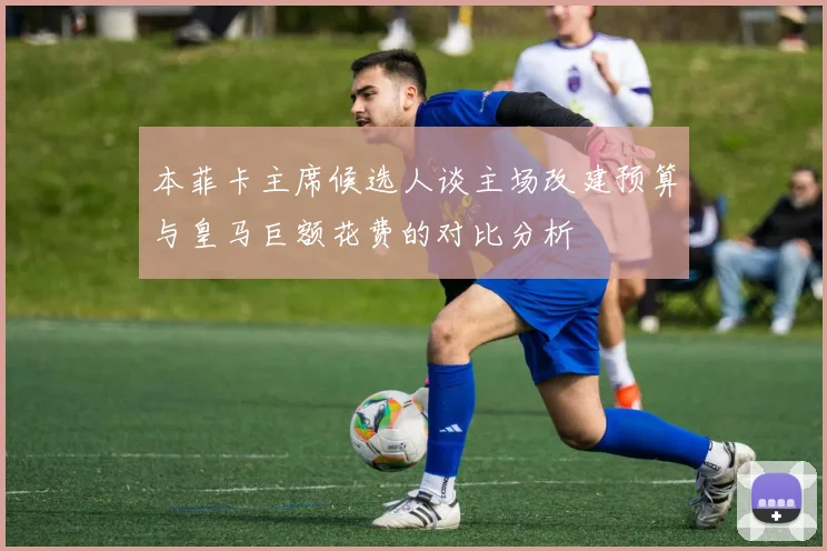 本菲卡主席候选人谈主场改建预算与皇马巨额花费的对比分析