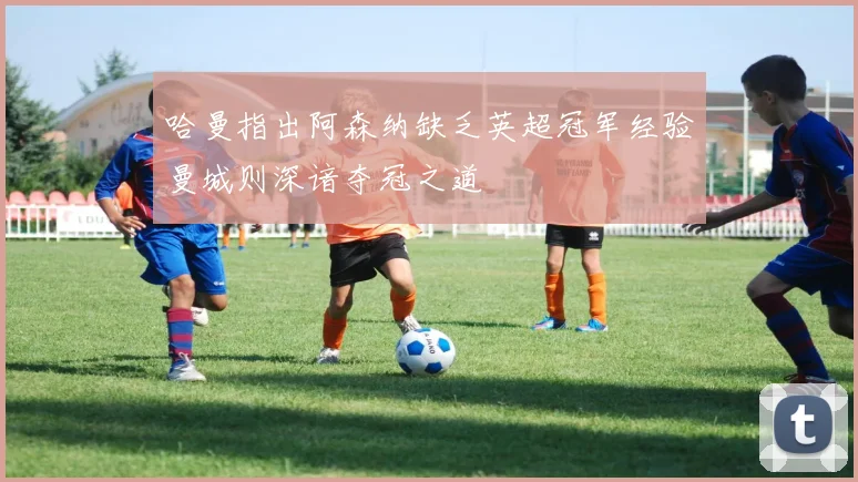 哈曼指出阿森纳缺乏英超冠军经验曼城则深谙夺冠之道