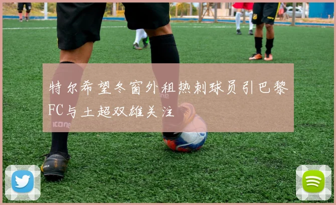 特尔希望冬窗外租热刺球员引巴黎FC与土超双雄关注