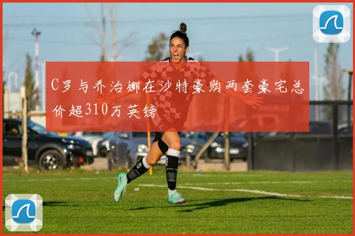 C罗与乔治娜在沙特豪购两套豪宅总价超310万英镑