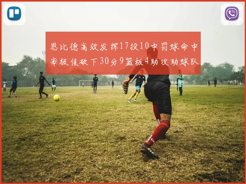 恩比德高效发挥17投10中罚球命中率极佳砍下30分9篮板4助攻助球队获胜