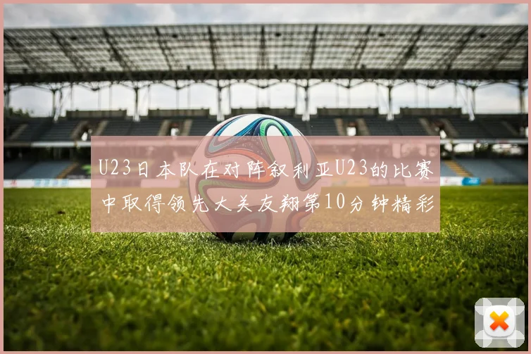 U23日本队在对阵叙利亚U23的比赛中取得领先大关友翔第10分钟精彩进球