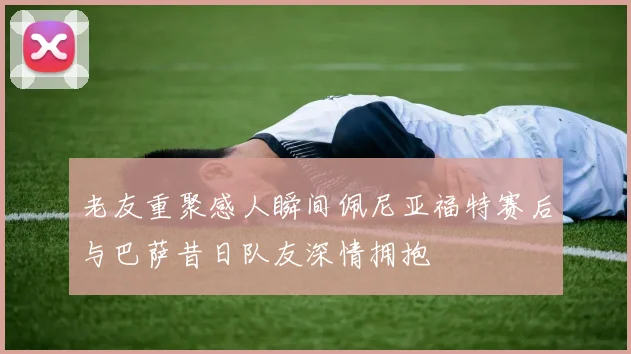 老友重聚感人瞬间佩尼亚福特赛后与巴萨昔日队友深情拥抱