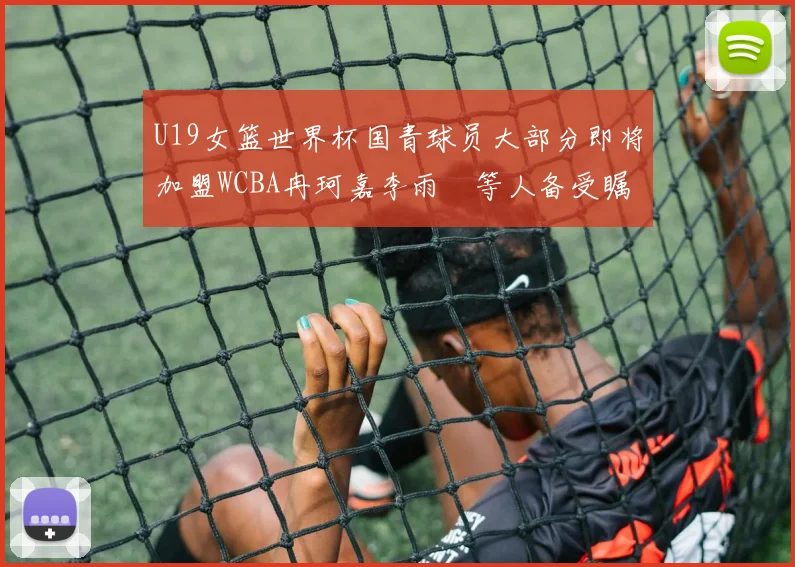 U19女篮世界杯国青球员大部分即将加盟WCBA冉珂嘉李雨汧等人备受瞩目