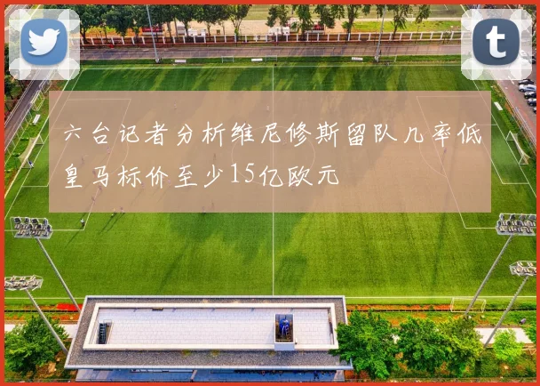 六台记者分析维尼修斯留队几率低皇马标价至少15亿欧元