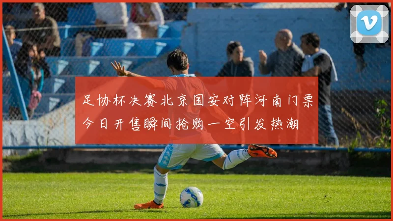 足协杯决赛北京国安对阵河南门票今日开售瞬间抢购一空引发热潮