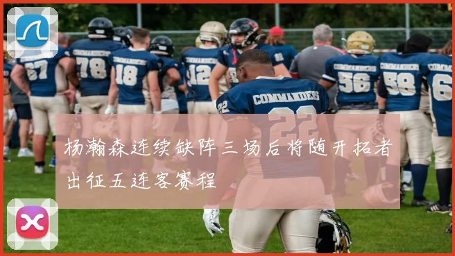 杨瀚森连续缺阵三场后将随开拓者出征五连客赛程