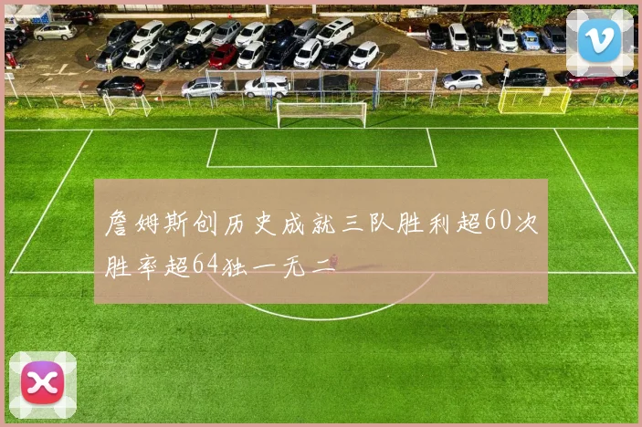 詹姆斯创历史成就三队胜利超60次胜率超64独一无二