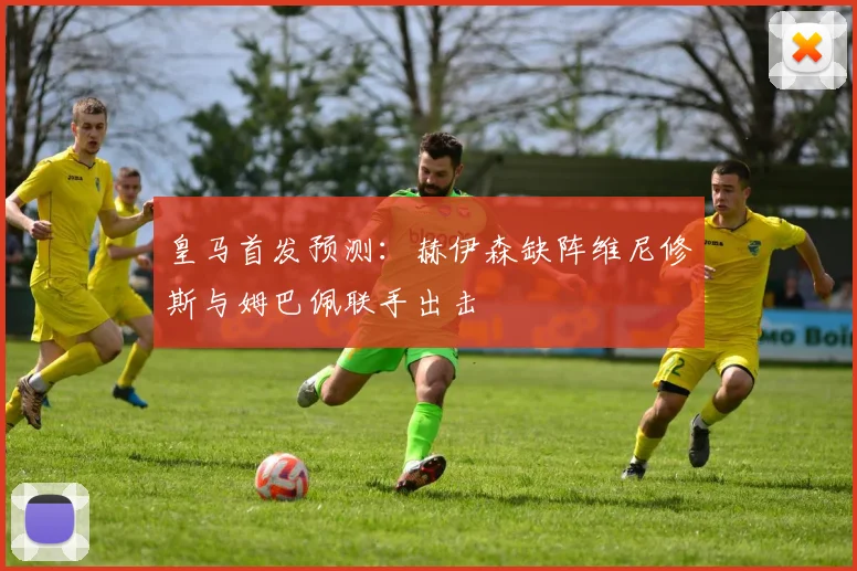 皇马首发预测：赫伊森缺阵维尼修斯与姆巴佩联手出击