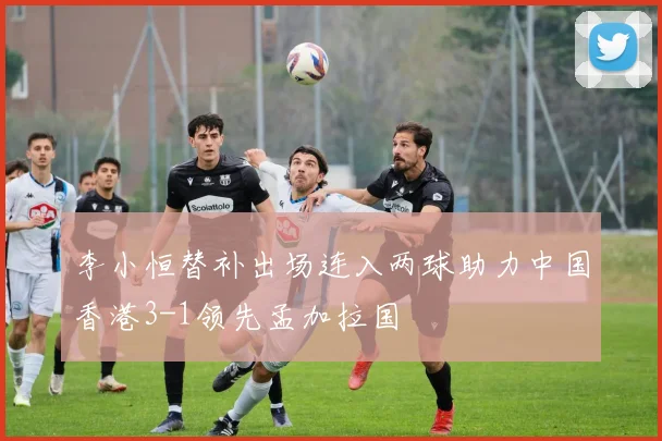 李小恒替补出场连入两球助力中国香港3-1领先孟加拉国