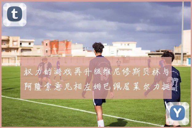 权力的游戏再升级维尼修斯贝林与阿隆索意见相左姆巴佩居莱尔力挺新势力