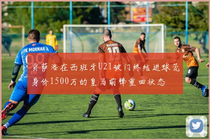 贡萨洛在西班牙U21破门终结进球荒身价1500万的皇马前锋重回状态