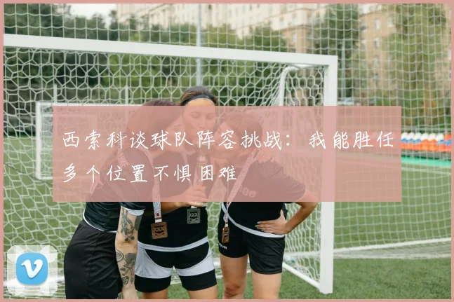 西索科谈球队阵容挑战：我能胜任多个位置不惧困难