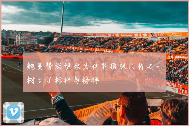 鲍曼赞诺伊尔为世界顶级门将之一树立了标杆与榜样