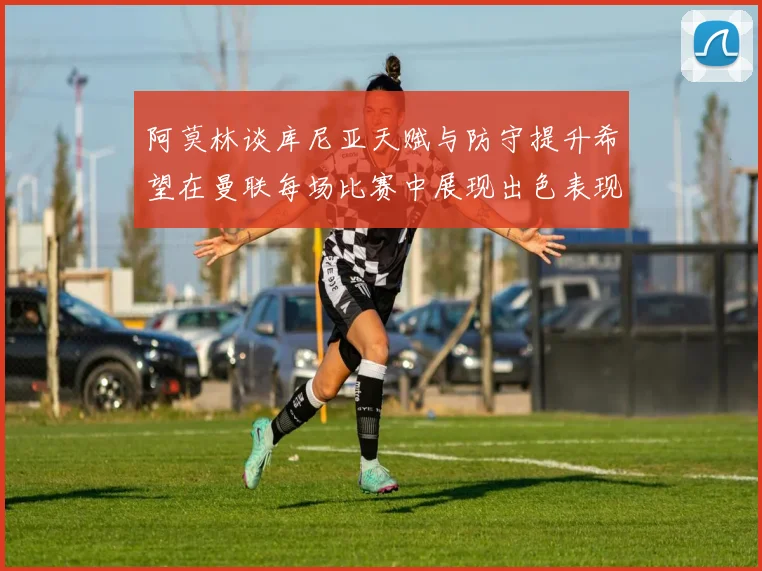 阿莫林谈库尼亚天赋与防守提升希望在曼联每场比赛中展现出色表现