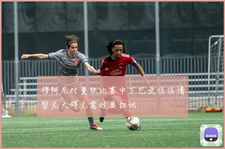 穆阿尼对曼联比赛中下巴受伤伤情暂无大碍无需过度担忧