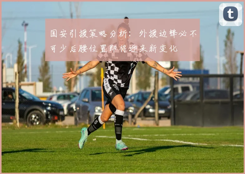 国安引援策略分析：外援边锋必不可少后腰位置即将迎来新变化