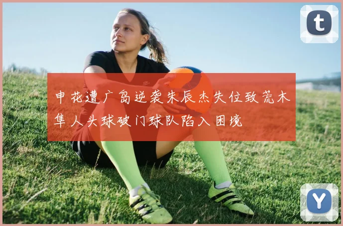 申花遭广岛逆袭朱辰杰失位致荒木隼人头球破门球队陷入困境