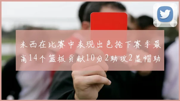 米西在比赛中表现出色抢下赛季最高14个篮板贡献10分2助攻2盖帽助力球队胜利