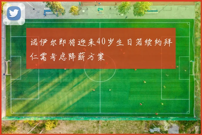诺伊尔即将迎来40岁生日若续约拜仁需考虑降薪方案