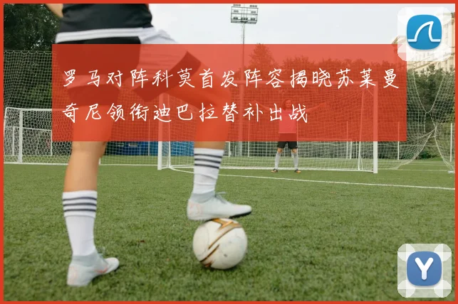罗马对阵科莫首发阵容揭晓苏莱曼奇尼领衔迪巴拉替补出战