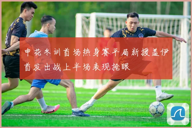 申花冬训首场热身赛平局新援盖伊首发出战上半场表现抢眼