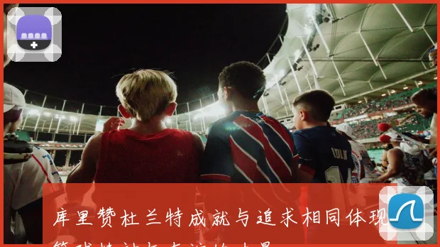 库里赞杜兰特成就与追求相同体现篮球精神与友谊的力量