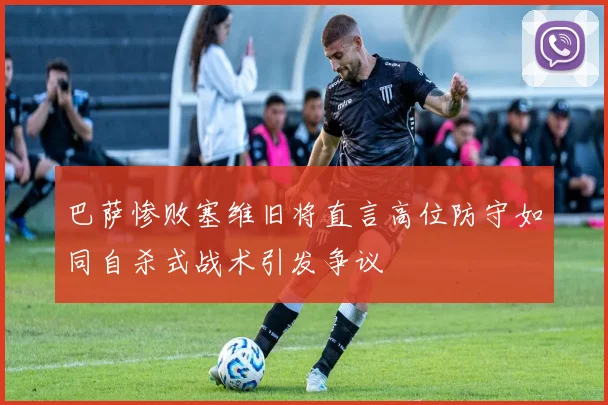 巴萨惨败塞维旧将直言高位防守如同自杀式战术引发争议